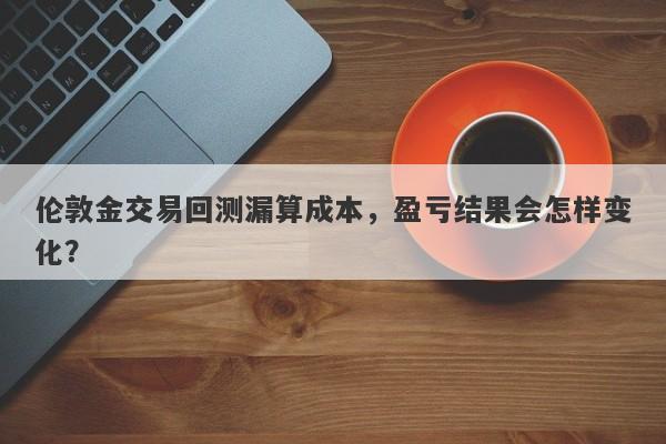 伦敦金交易回测漏算成本，盈亏结果会怎样变化？