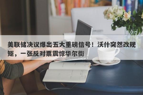 美联储决议爆出五大重磅信号!沃什突然改规矩,一张反对票震惊华尔街