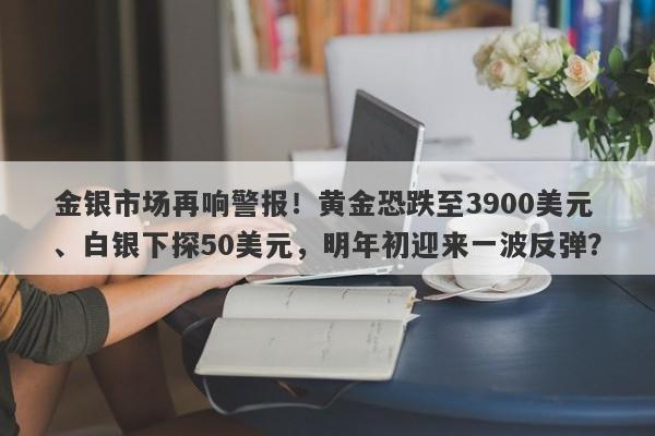 金银市场再响警报！黄金恐跌至3900美元、白银下探50美元，明年初迎来一波反弹？