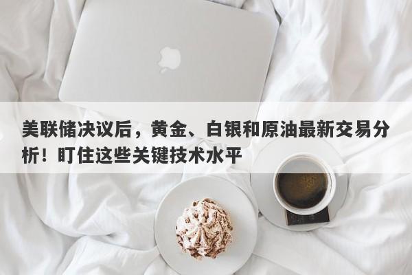 美联储决议后，黄金、白银和原油最新交易分析！盯住这些关键技术水平