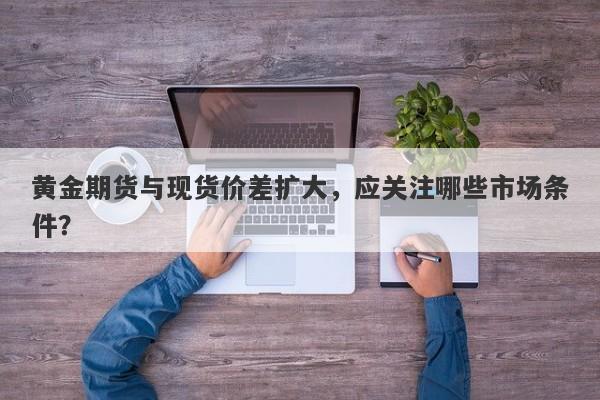 黄金期货与现货价差扩大，应关注哪些市场条件？
