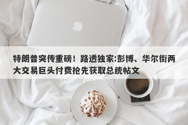 特朗普突传重磅！路透独家:彭博、华尔街两大交易巨头付费抢先获取总统帖文